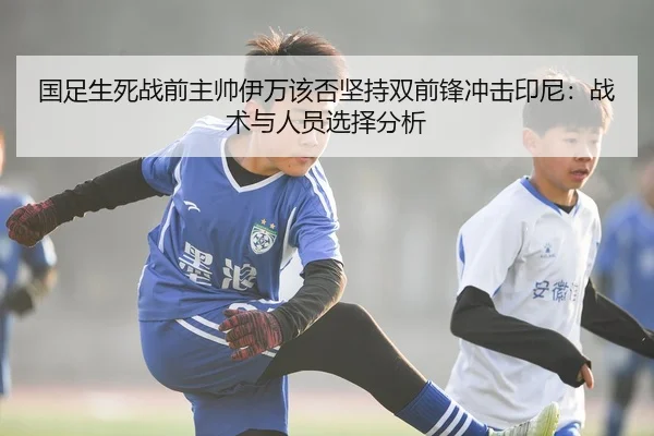 国足生死战前主帅伊万该否坚持双前锋冲击印尼：战术与人员选择分析